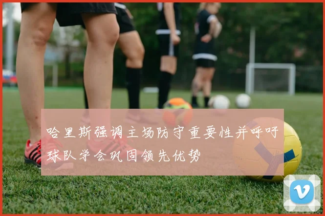 哈里斯强调主场防守重要性并呼吁球队学会巩固领先优势