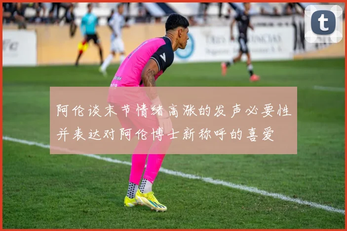 阿伦谈末节情绪高涨的发声必要性并表达对阿伦博士新称呼的喜爱