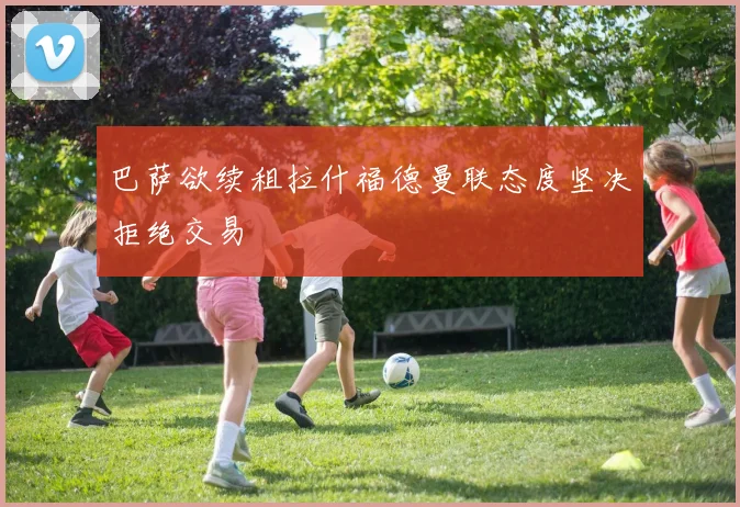 巴萨欲续租拉什福德曼联态度坚决拒绝交易