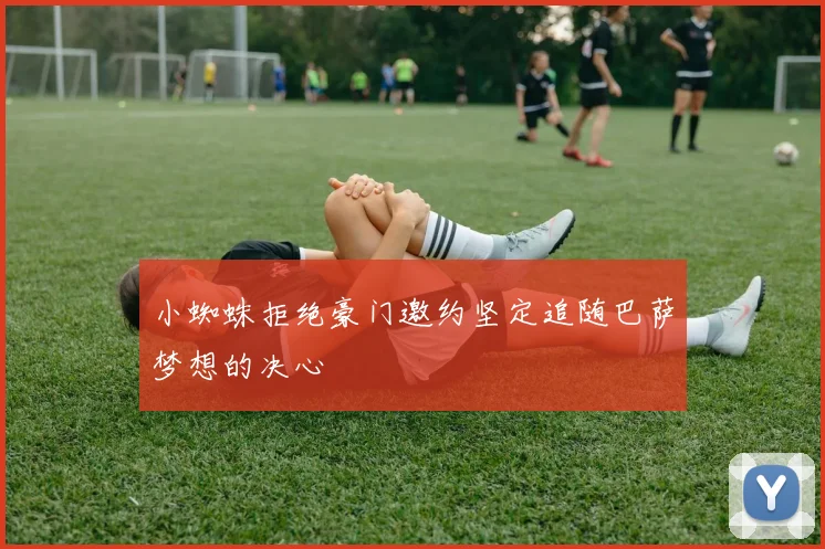 小蜘蛛拒绝豪门邀约坚定追随巴萨梦想的决心