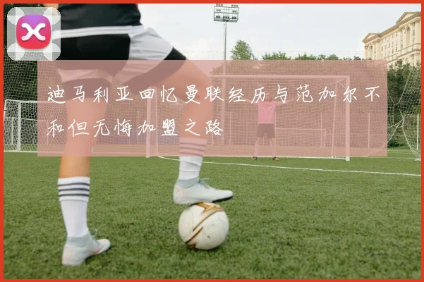 迪马利亚回忆曼联经历与范加尔不和但无悔加盟之路