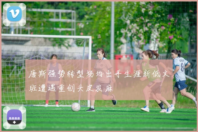 唐斯强势转型场均出手生涯新低文班遭遇重创头皮发麻