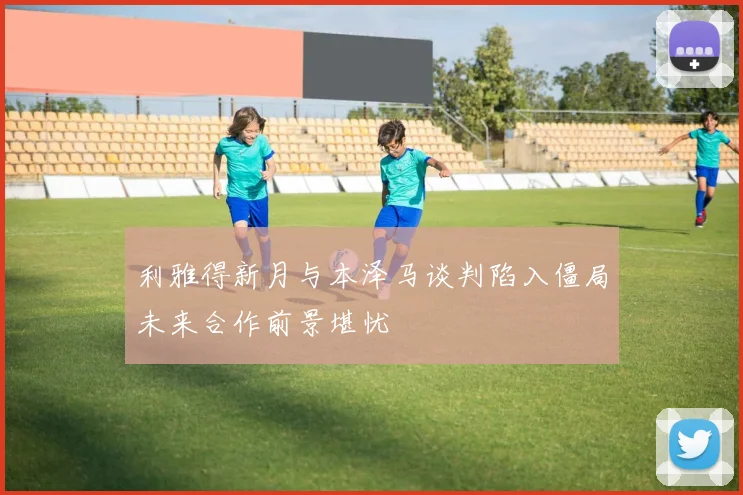 利雅得新月与本泽马谈判陷入僵局未来合作前景堪忧