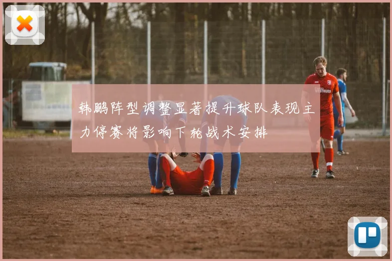 韩鹏阵型调整显著提升球队表现主力停赛将影响下轮战术安排