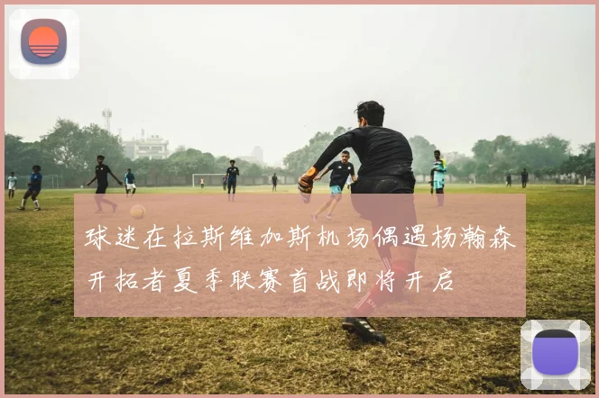 球迷在拉斯维加斯机场偶遇杨瀚森开拓者夏季联赛首战即将开启