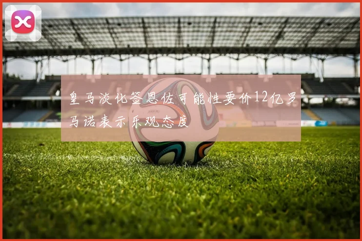 皇马淡化签恩佐可能性要价12亿罗马诺表示乐观态度