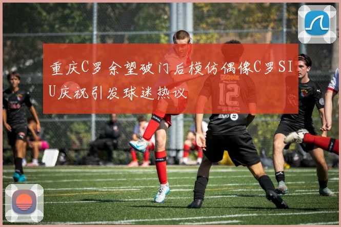 重庆C罗余望破门后模仿偶像C罗SIU庆祝引发球迷热议