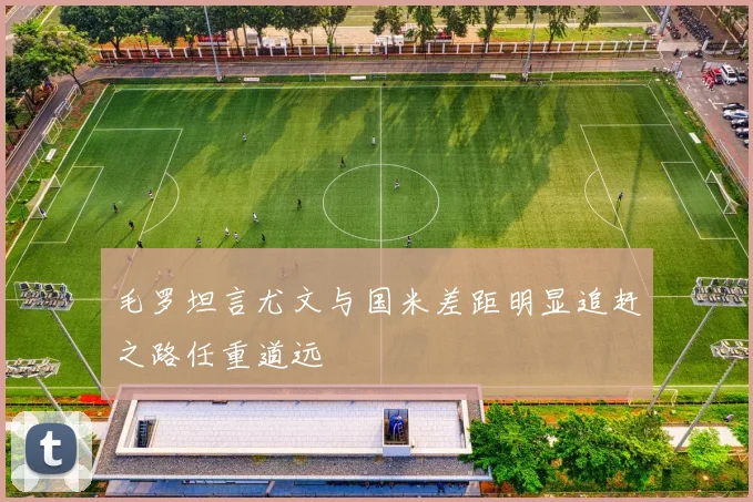 毛罗坦言尤文与国米差距明显追赶之路任重道远