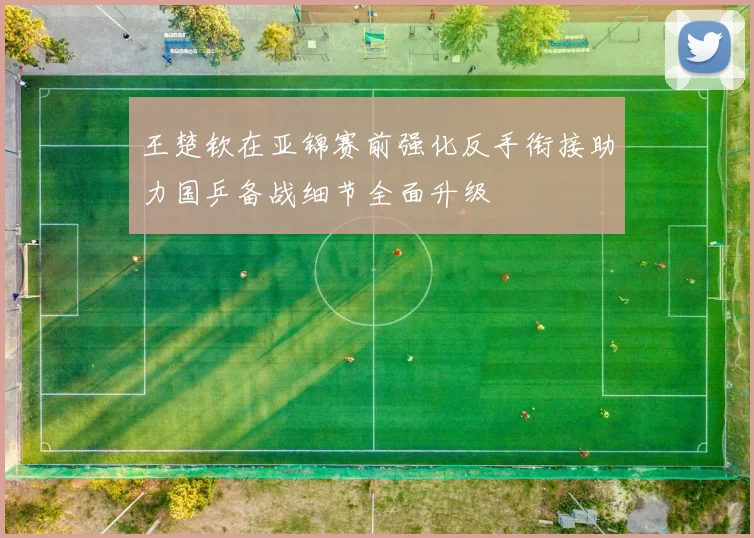 王楚钦在亚锦赛前强化反手衔接助力国乒备战细节全面升级