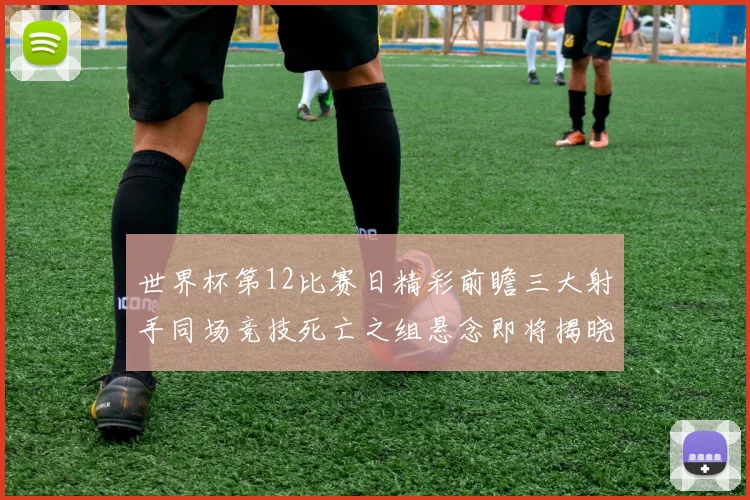 世界杯第12比赛日精彩前瞻三大射手同场竞技死亡之组悬念即将揭晓