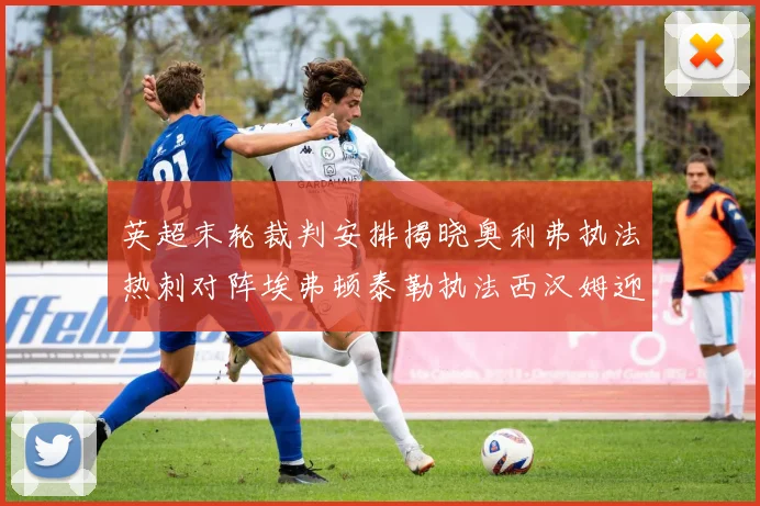 英超末轮裁判安排揭晓奥利弗执法热刺对阵埃弗顿泰勒执法西汉姆迎战利兹联