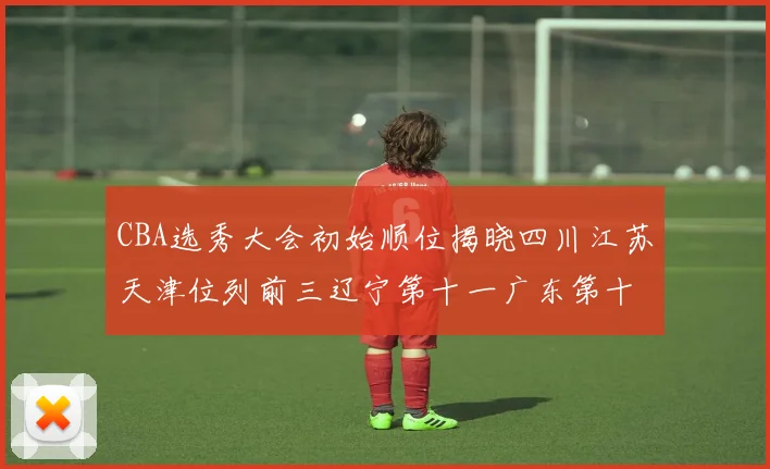 CBA选秀大会初始顺位揭晓四川江苏天津位列前三辽宁第十一广东第十六