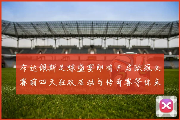 布达佩斯足球盛宴即将开启欧冠决赛前四天狂欢活动与传奇赛等你来参与