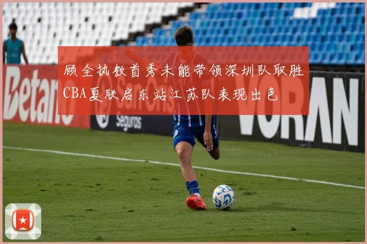 顾全执教首秀未能带领深圳队取胜CBA夏联启东站江苏队表现出色