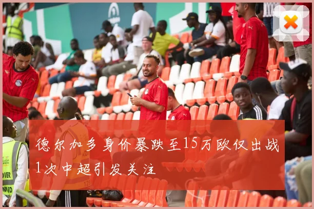 德尔加多身价暴跌至15万欧仅出战1次中超引发关注