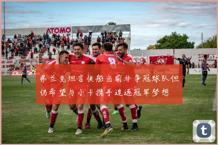 弗兰克坦言快船当前非争冠球队但仍希望与小卡携手追逐冠军梦想