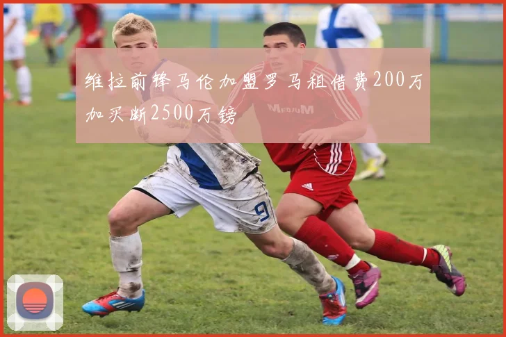 维拉前锋马伦加盟罗马租借费200万加买断2500万镑