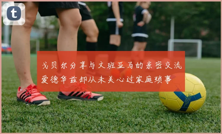 戈贝尔分享与文班亚马的亲密交流爱德华兹却从未关心过家庭琐事