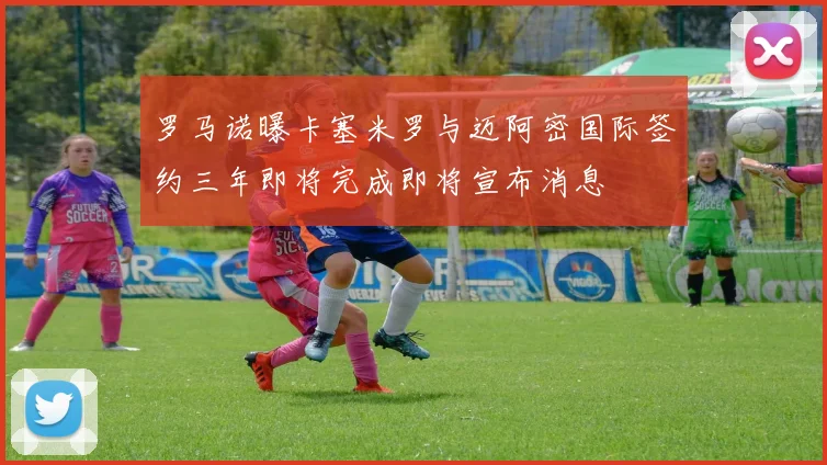 罗马诺曝卡塞米罗与迈阿密国际签约三年即将完成即将宣布消息
